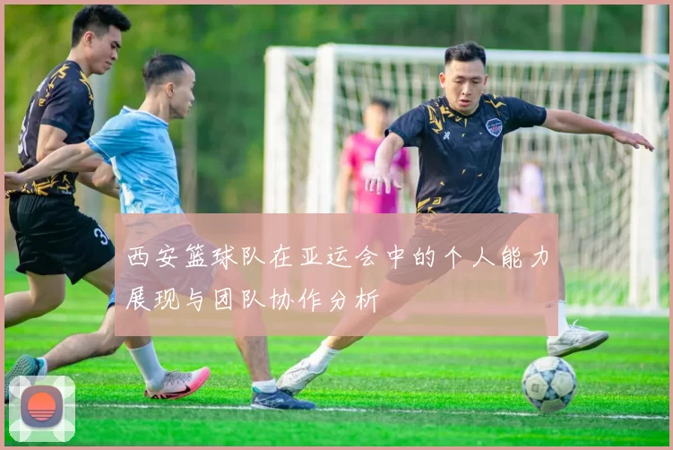 西安篮球队在亚运会中的个人能力展现与团队协作分析