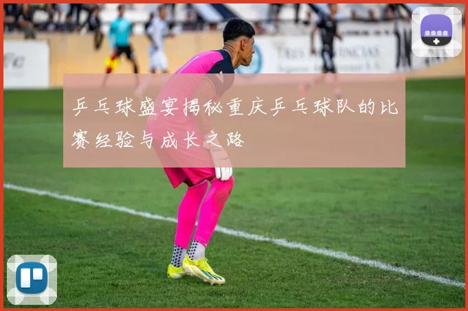乒乓球盛宴揭秘重庆乒乓球队的比赛经验与成长之路