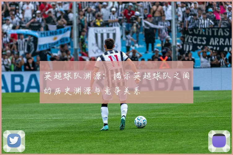 英超球队渊源：揭示英超球队之间的历史渊源与竞争关系