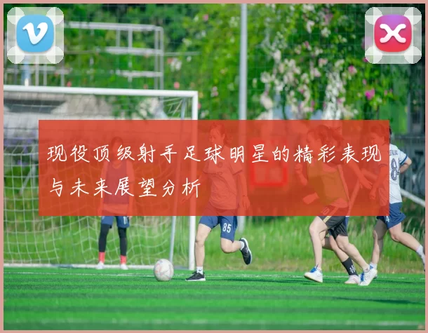 现役顶级射手足球明星的精彩表现与未来展望分析