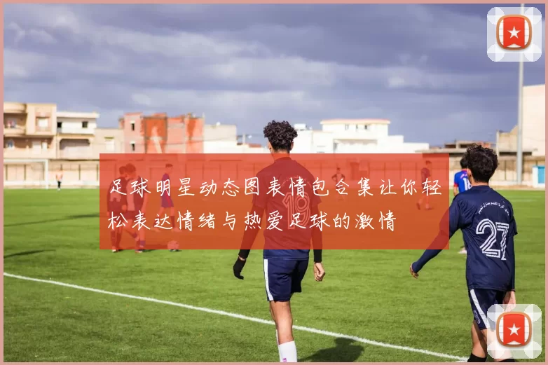 足球明星动态图表情包合集让你轻松表达情绪与热爱足球的激情