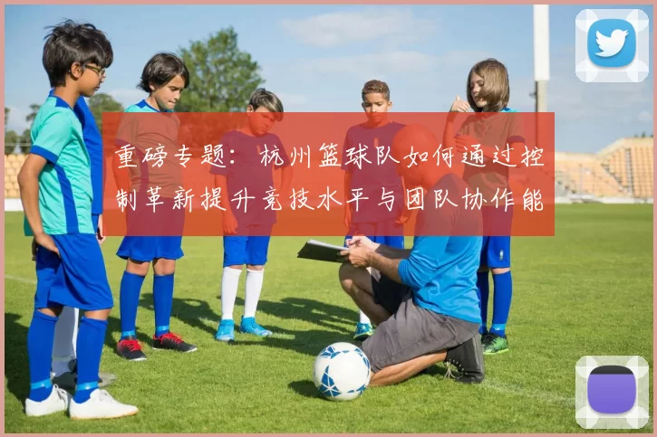 重磅专题：杭州篮球队如何通过控制革新提升竞技水平与团队协作能力