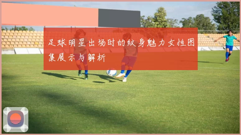 足球明星出场时的纹身魅力女性图集展示与解析