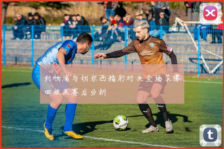 利物浦与切尔西精彩对决全场录像回放及赛后分析