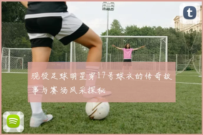 现役足球明星穿17号球衣的传奇故事与赛场风采探秘