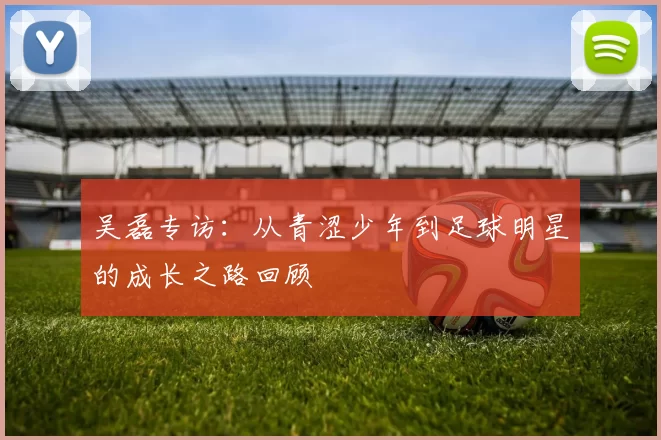 吴磊专访：从青涩少年到足球明星的成长之路回顾