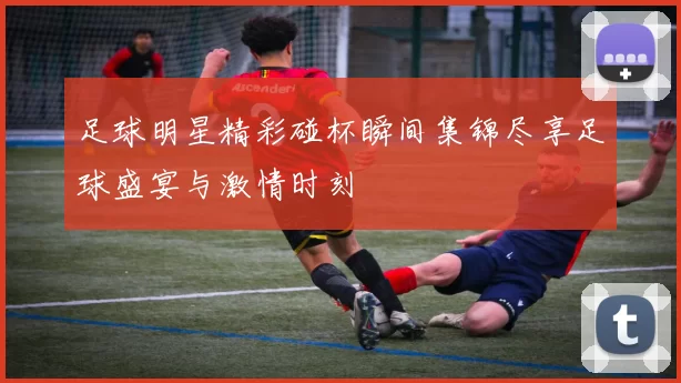 足球明星精彩碰杯瞬间集锦尽享足球盛宴与激情时刻