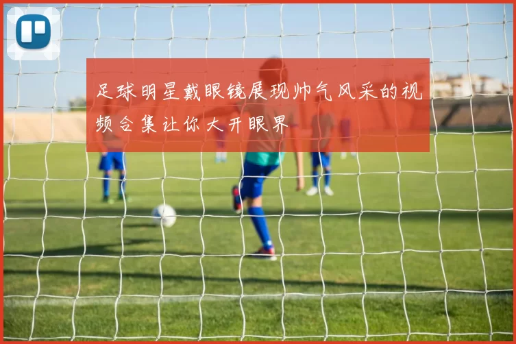 足球明星戴眼镜展现帅气风采的视频合集让你大开眼界