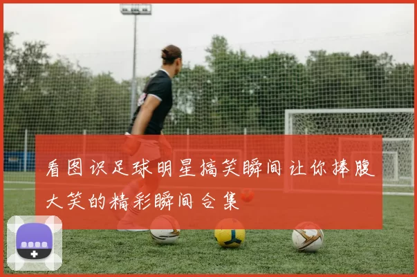 看图识足球明星搞笑瞬间让你捧腹大笑的精彩瞬间合集