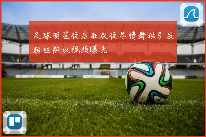 足球明星夜店狂欢夜尽情舞动引发粉丝热议视频曝光