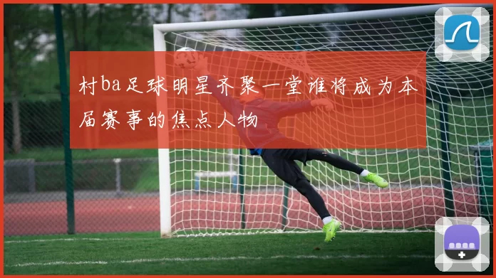 村ba足球明星齐聚一堂谁将成为本届赛事的焦点人物