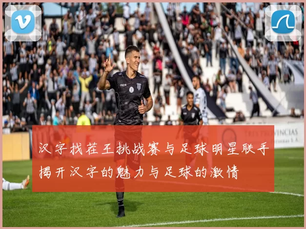 汉字找茬王挑战赛与足球明星联手揭开汉字的魅力与足球的激情