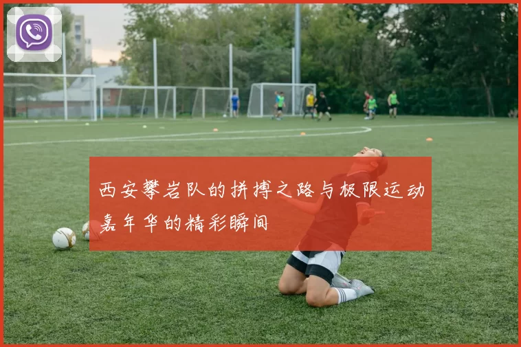 西安攀岩队的拼搏之路与极限运动嘉年华的精彩瞬间