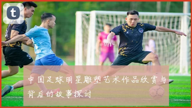 中国足球明星雕塑艺术作品欣赏与背后的故事探讨