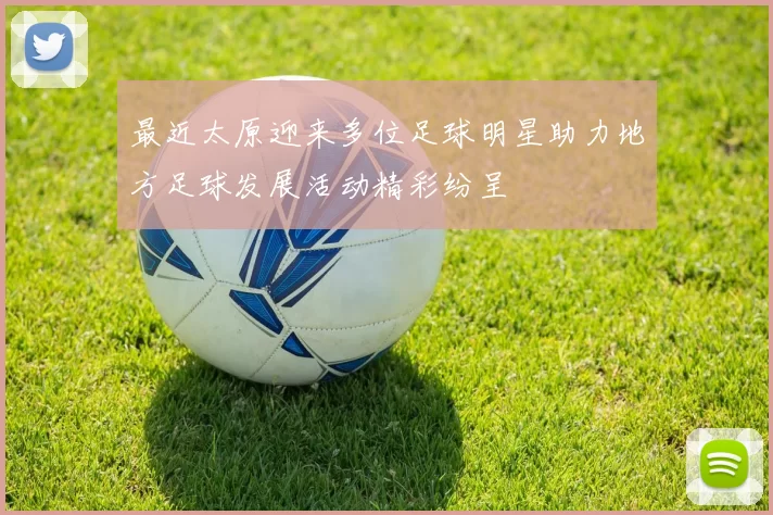 最近太原迎来多位足球明星助力地方足球发展活动精彩纷呈
