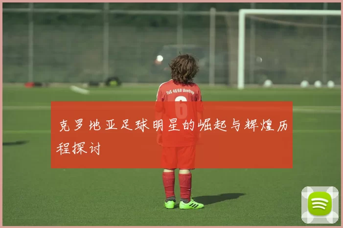 克罗地亚足球明星的崛起与辉煌历程探讨