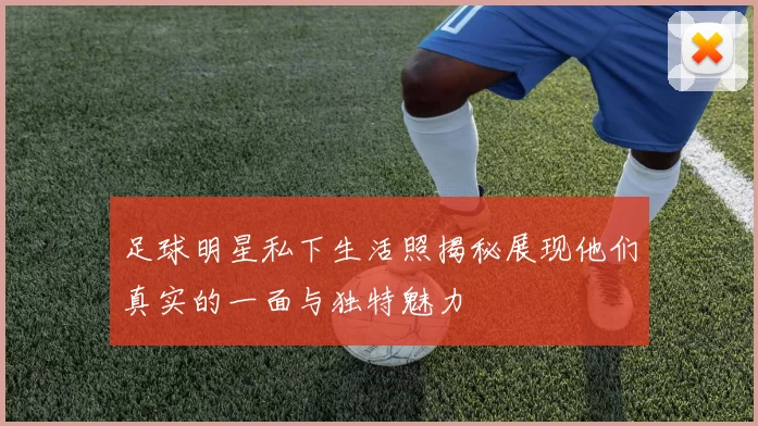 足球明星私下生活照揭秘展现他们真实的一面与独特魅力
