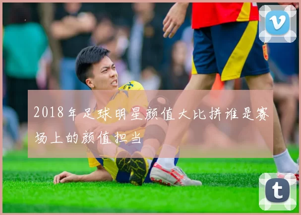 2018年足球明星颜值大比拼谁是赛场上的颜值担当