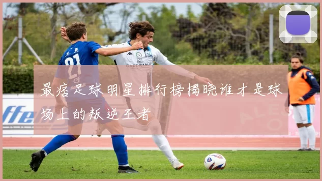 最痞足球明星排行榜揭晓谁才是球场上的叛逆王者