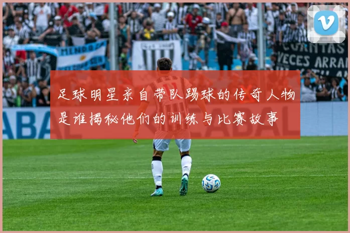 足球明星亲自带队踢球的传奇人物是谁揭秘他们的训练与比赛故事