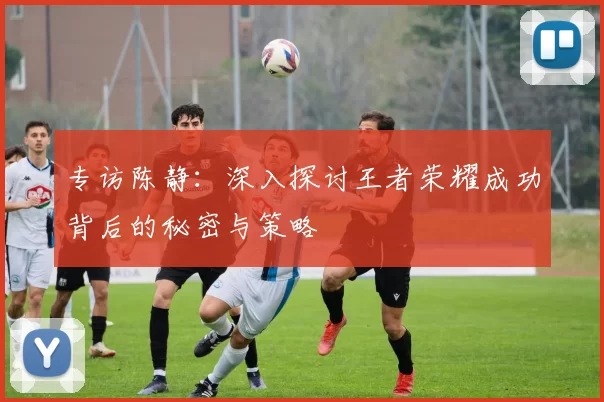 专访陈静：深入探讨王者荣耀成功背后的秘密与策略