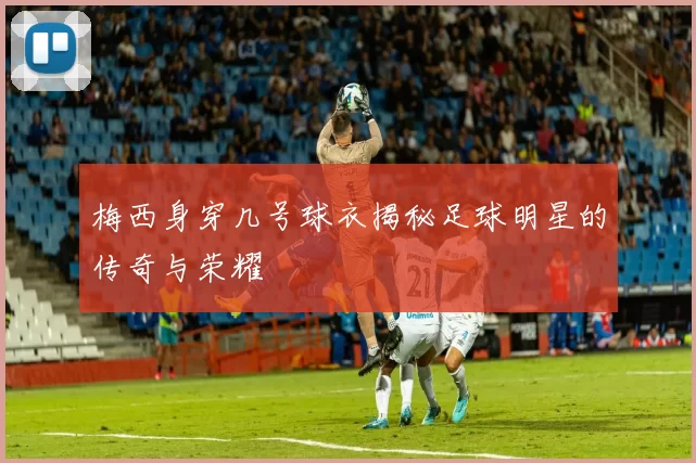 梅西身穿几号球衣揭秘足球明星的传奇与荣耀