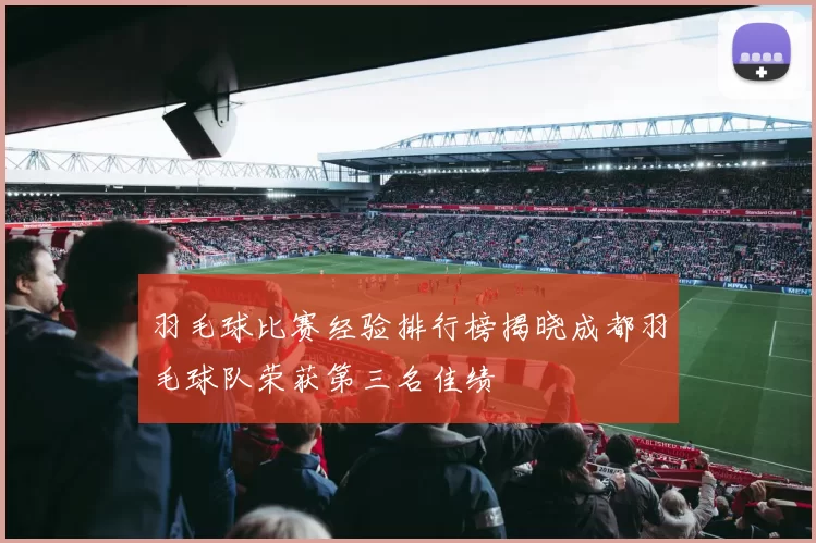 羽毛球比赛经验排行榜揭晓成都羽毛球队荣获第三名佳绩