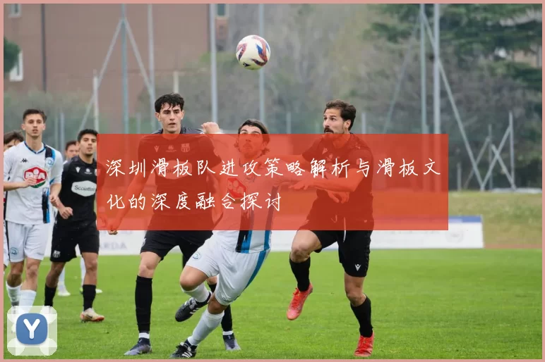 深圳滑板队进攻策略解析与滑板文化的深度融合探讨