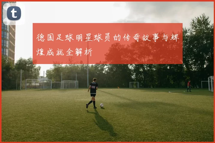 德国足球明星球员的传奇故事与辉煌成就全解析