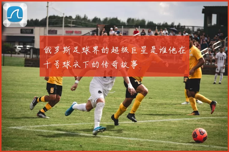 俄罗斯足球界的超级巨星是谁他在十号球衣下的传奇故事
