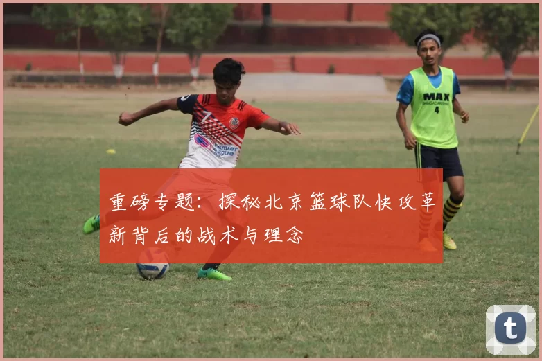 重磅专题：探秘北京篮球队快攻革新背后的战术与理念