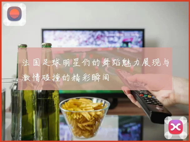 法国足球明星们的舞蹈魅力展现与激情碰撞的精彩瞬间
