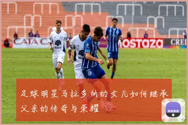 足球明星马拉多纳的女儿如何继承父亲的传奇与荣耀