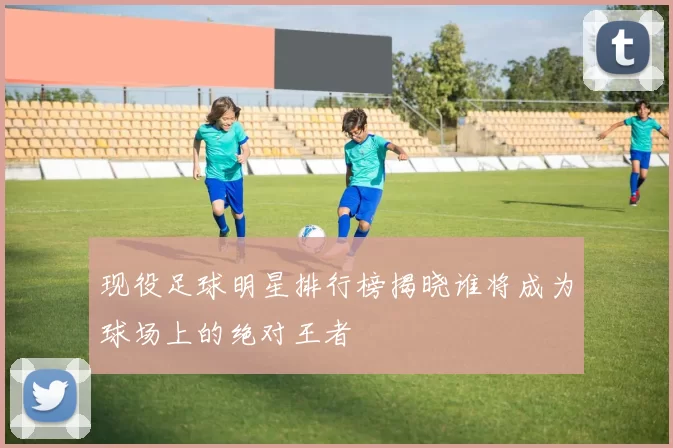 现役足球明星排行榜揭晓谁将成为球场上的绝对王者