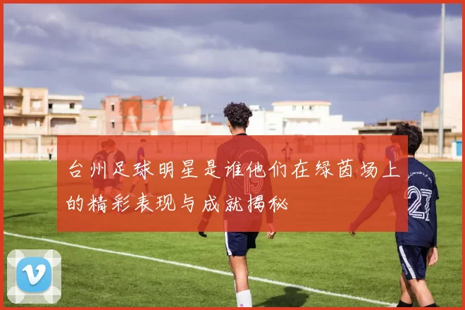 台州足球明星是谁他们在绿茵场上的精彩表现与成就揭秘
