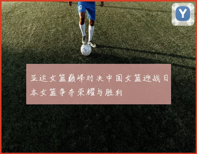 亚运女篮巅峰对决中国女篮迎战日本女篮争夺荣耀与胜利