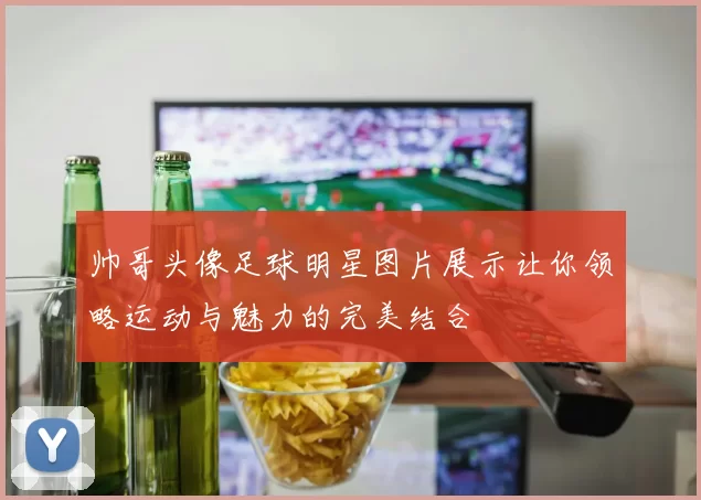 帅哥头像足球明星图片展示让你领略运动与魅力的完美结合