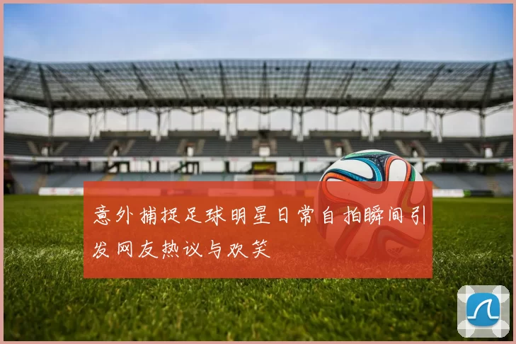 意外捕捉足球明星日常自拍瞬间引发网友热议与欢笑