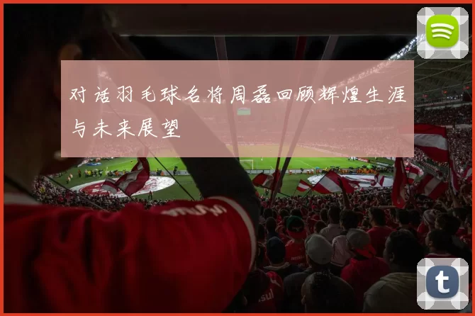 对话羽毛球名将周磊回顾辉煌生涯与未来展望
