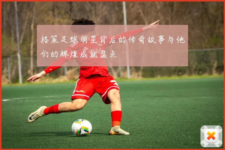 格策足球明星背后的传奇故事与他们的辉煌成就盘点