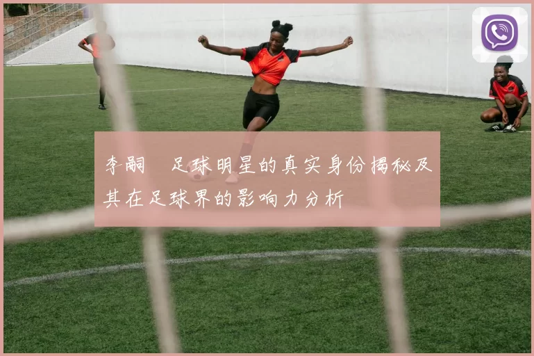 李嗣镕足球明星的真实身份揭秘及其在足球界的影响力分析