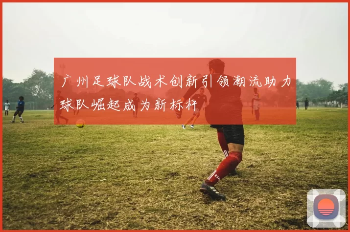 广州足球队战术创新引领潮流助力球队崛起成为新标杆