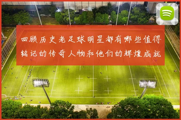 回顾历史老足球明星都有哪些值得铭记的传奇人物和他们的辉煌成就