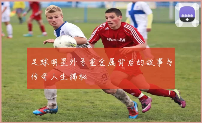 足球明星外号重金属背后的故事与传奇人生揭秘