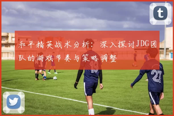和平精英战术分析：深入探讨JDG团队的游戏节奏与策略调整