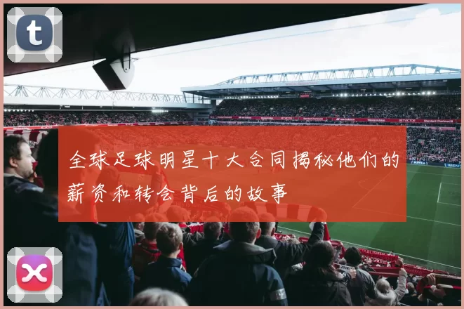 全球足球明星十大合同揭秘他们的薪资和转会背后的故事