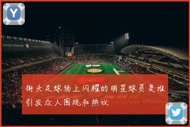 街头足球场上闪耀的明星球员是谁引发众人围观和热议