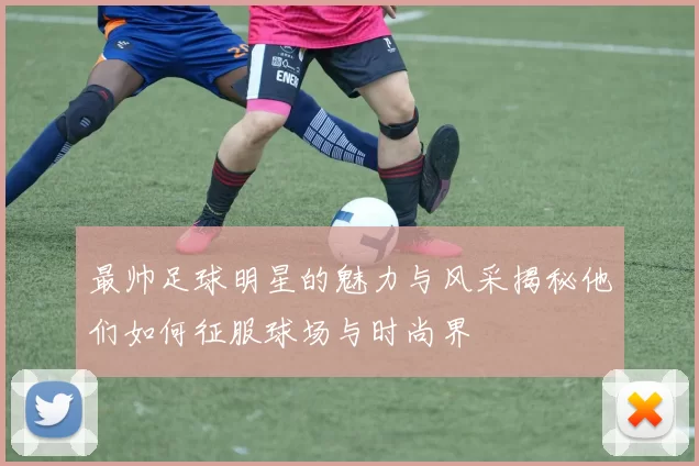 最帅足球明星的魅力与风采揭秘他们如何征服球场与时尚界
