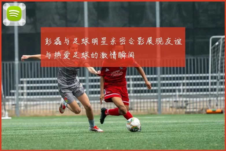 彭磊与足球明星亲密合影展现友谊与热爱足球的激情瞬间