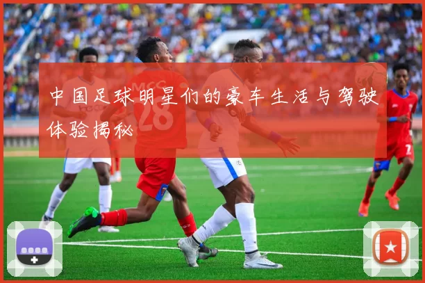 中国足球明星们的豪车生活与驾驶体验揭秘